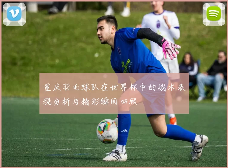 重庆羽毛球队在世界杯中的战术表现分析与精彩瞬间回顾