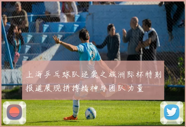 上海乒乓球队逆袭之旅洲际杯特别报道展现拼搏精神与团队力量