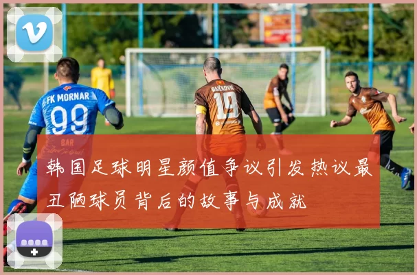 韩国足球明星颜值争议引发热议最丑陋球员背后的故事与成就
