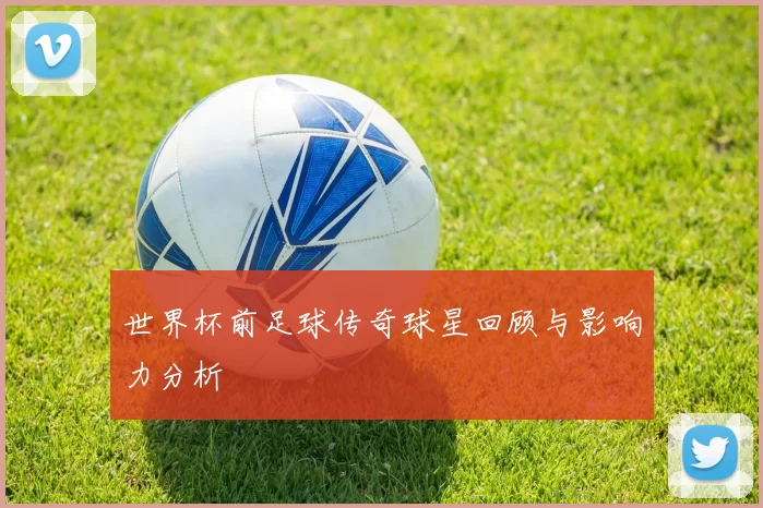 世界杯前足球传奇球星回顾与影响力分析