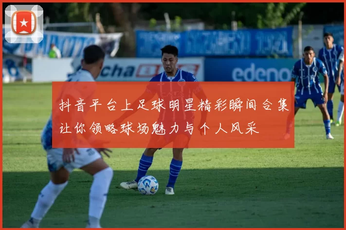 抖音平台上足球明星精彩瞬间合集让你领略球场魅力与个人风采