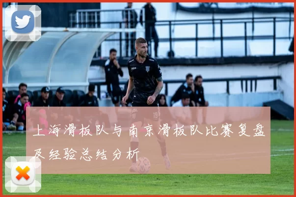 上海滑板队与南京滑板队比赛复盘及经验总结分析