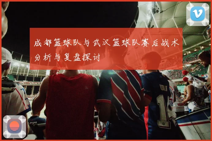 成都篮球队与武汉篮球队赛后战术分析与复盘探讨