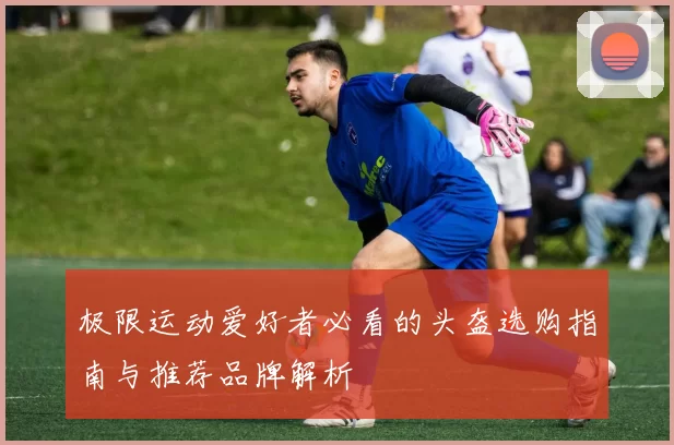 极限运动爱好者必看的头盔选购指南与推荐品牌解析