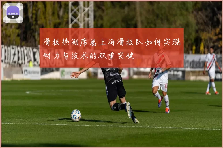 滑板热潮席卷上海滑板队如何实现耐力与技术的双重突破