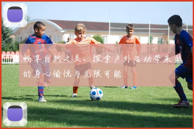 畅享自然之美，探索户外活动带来的身心愉悦与无限可能