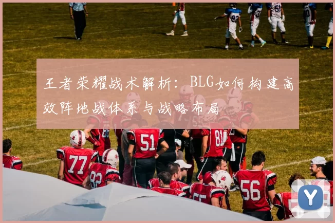 王者荣耀战术解析：BLG如何构建高效阵地战体系与战略布局