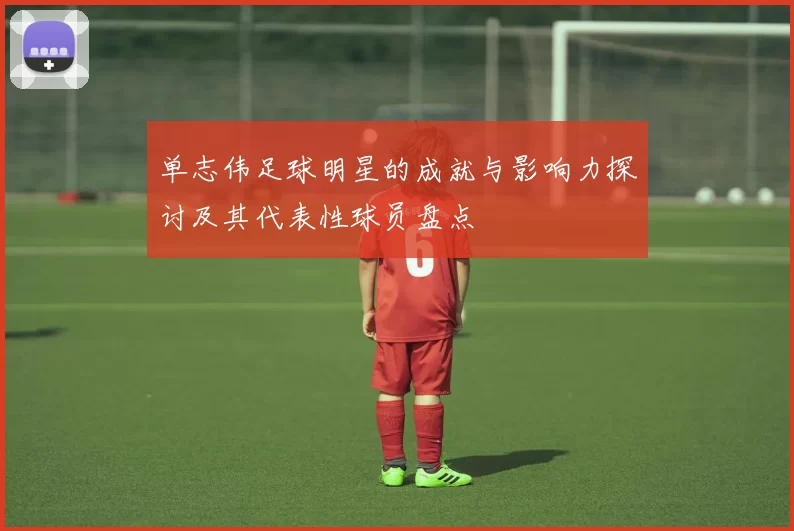 单志伟足球明星的成就与影响力探讨及其代表性球员盘点