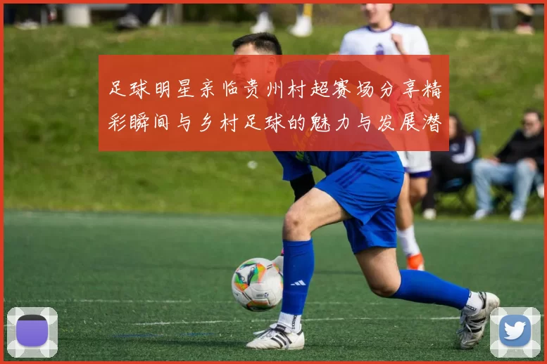 足球明星亲临贵州村超赛场分享精彩瞬间与乡村足球的魅力与发展潜力