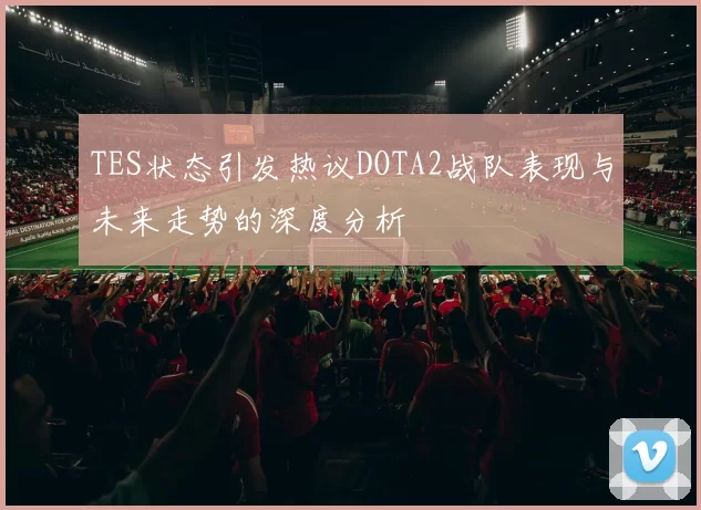 TES状态引发热议DOTA2战队表现与未来走势的深度分析