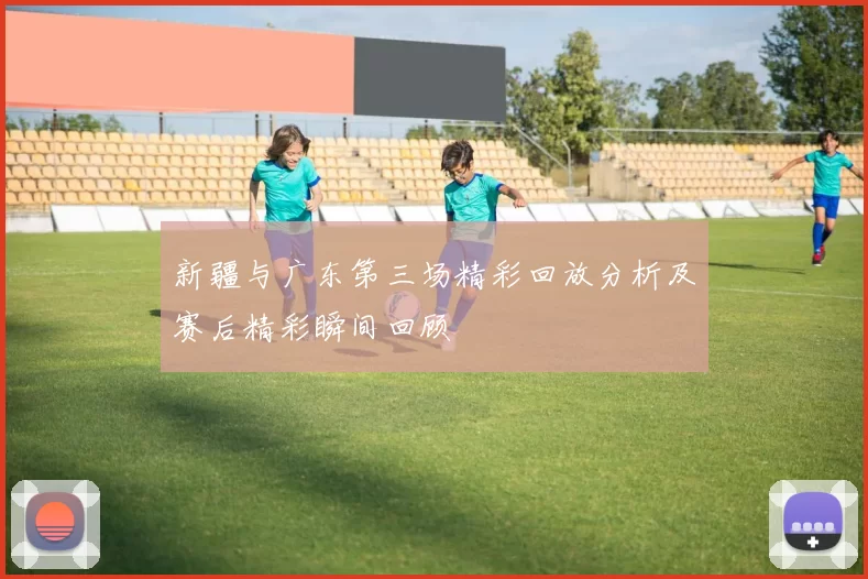 新疆与广东第三场精彩回放分析及赛后精彩瞬间回顾