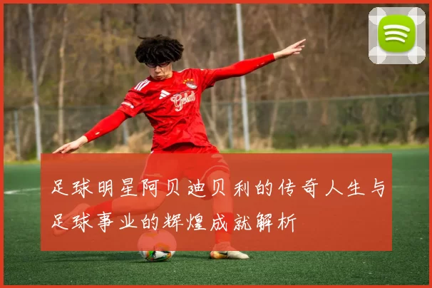 足球明星阿贝迪贝利的传奇人生与足球事业的辉煌成就解析