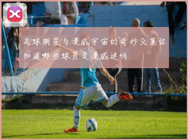 足球明星与漫威宇宙的奇妙交集你知道哪些球员是漫威迷吗