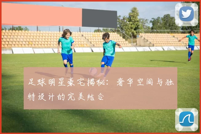 足球明星豪宅揭秘：奢华空间与独特设计的完美结合