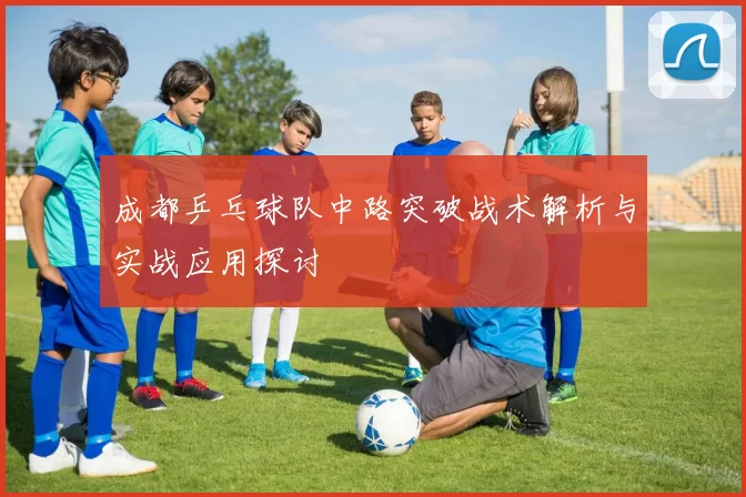 成都乒乓球队中路突破战术解析与实战应用探讨