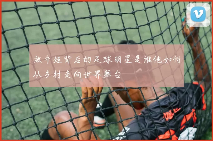 放牛娃背后的足球明星是谁他如何从乡村走向世界舞台