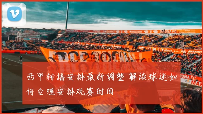 西甲转播安排最新调整 解读球迷如何合理安排观赛时间