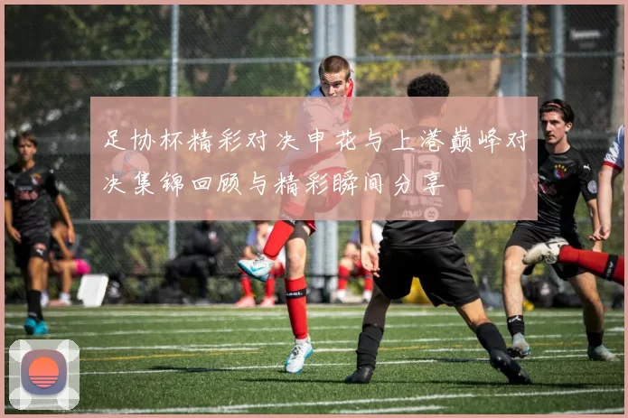 足协杯精彩对决申花与上港巅峰对决集锦回顾与精彩瞬间分享