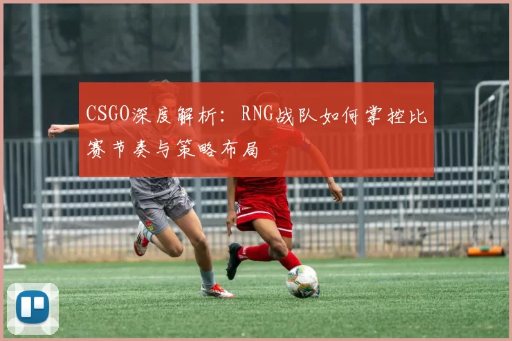 CSGO深度解析：RNG战队如何掌控比赛节奏与策略布局