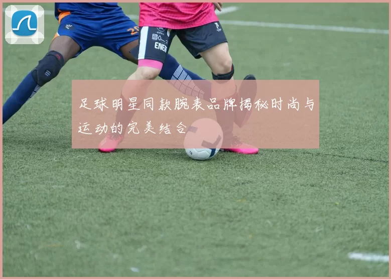 足球明星同款腕表品牌揭秘时尚与运动的完美结合