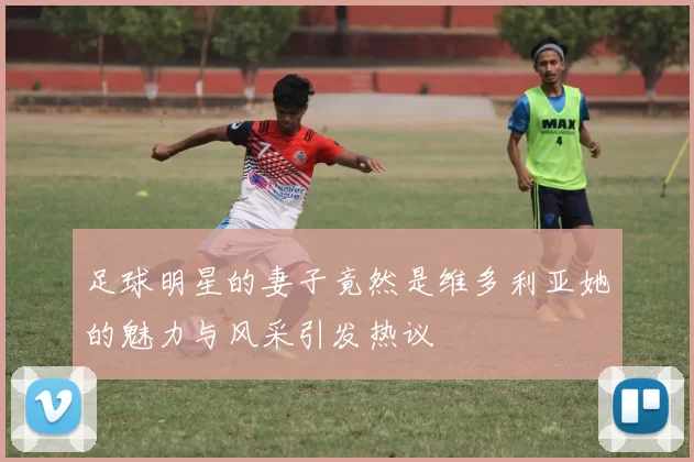 足球明星的妻子竟然是维多利亚她的魅力与风采引发热议