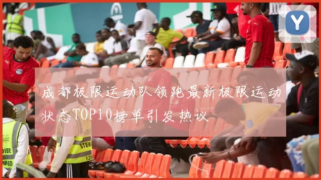 成都极限运动队领跑最新极限运动状态TOP10榜单引发热议