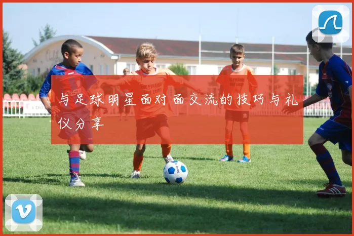 与足球明星面对面交流的技巧与礼仪分享