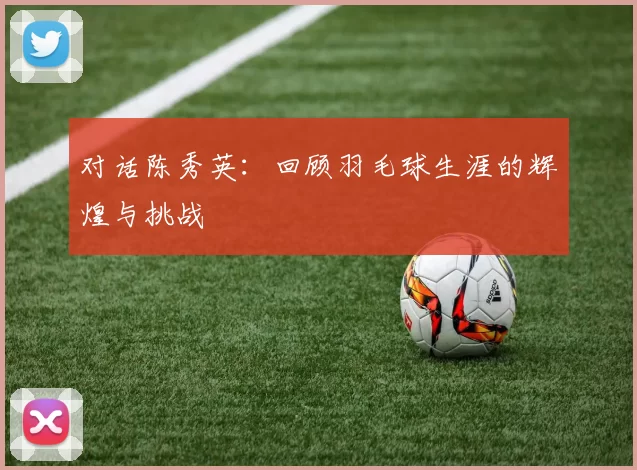 对话陈秀英：回顾羽毛球生涯的辉煌与挑战