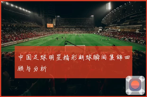 中国足球明星精彩断球瞬间集锦回顾与分析
