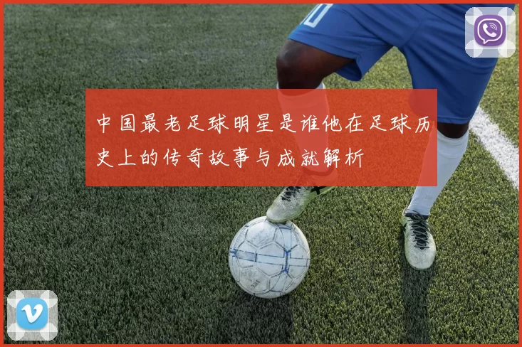 中国最老足球明星是谁他在足球历史上的传奇故事与成就解析