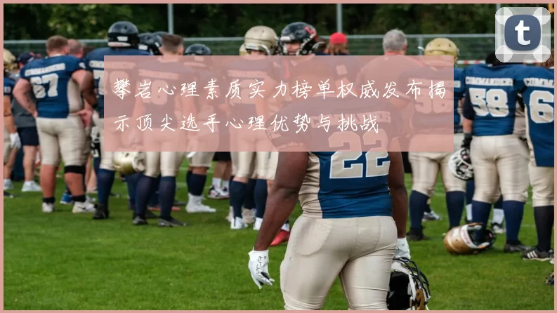 攀岩心理素质实力榜单权威发布揭示顶尖选手心理优势与挑战
