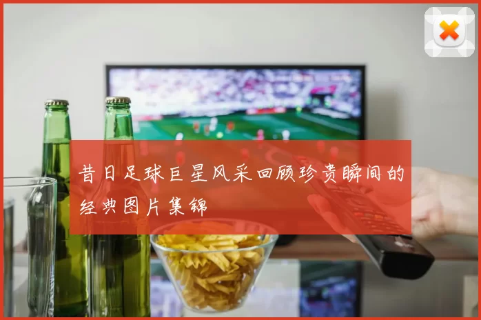 昔日足球巨星风采回顾珍贵瞬间的经典图片集锦