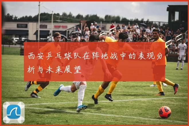 西安乒乓球队在阵地战中的表现分析与未来展望