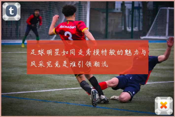 足球明星如同走秀模特般的魅力与风采究竟是谁引领潮流