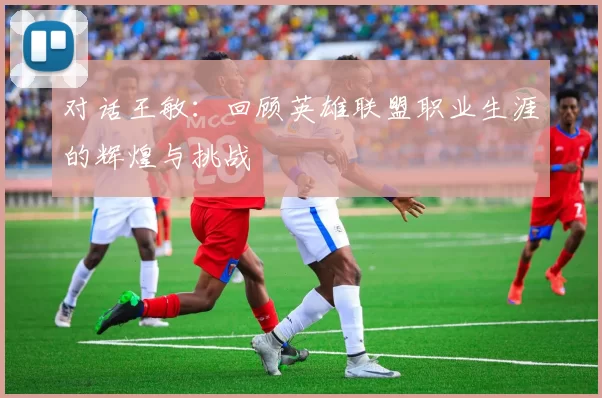 对话王敏：回顾英雄联盟职业生涯的辉煌与挑战