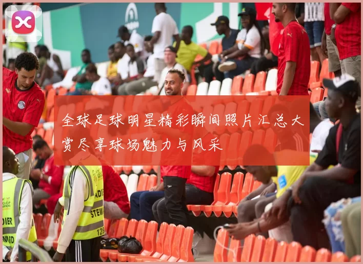 全球足球明星精彩瞬间照片汇总大赏尽享球场魅力与风采