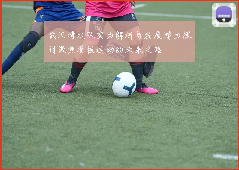 武汉滑板队实力解析与发展潜力探讨聚焦滑板运动的未来之路