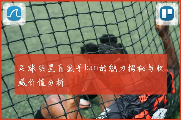 足球明星盲盒手ban的魅力揭秘与收藏价值分析