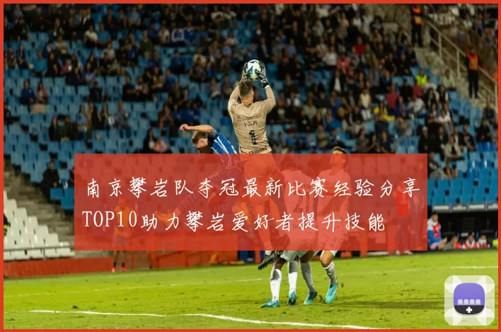 南京攀岩队夺冠最新比赛经验分享TOP10助力攀岩爱好者提升技能