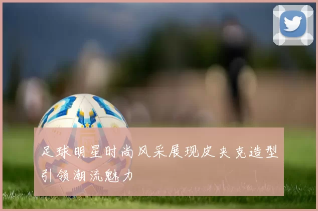 足球明星时尚风采展现皮夹克造型引领潮流魅力
