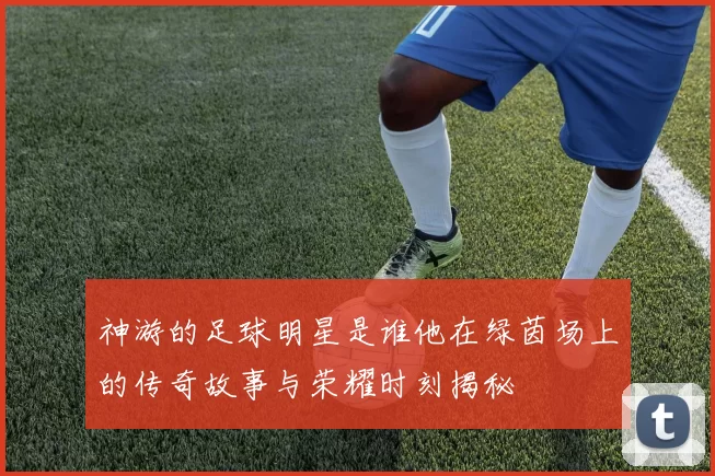 神游的足球明星是谁他在绿茵场上的传奇故事与荣耀时刻揭秘