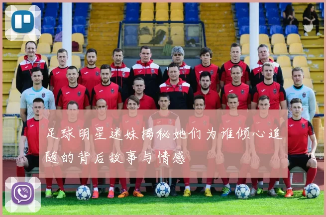 足球明星迷妹揭秘她们为谁倾心追随的背后故事与情感