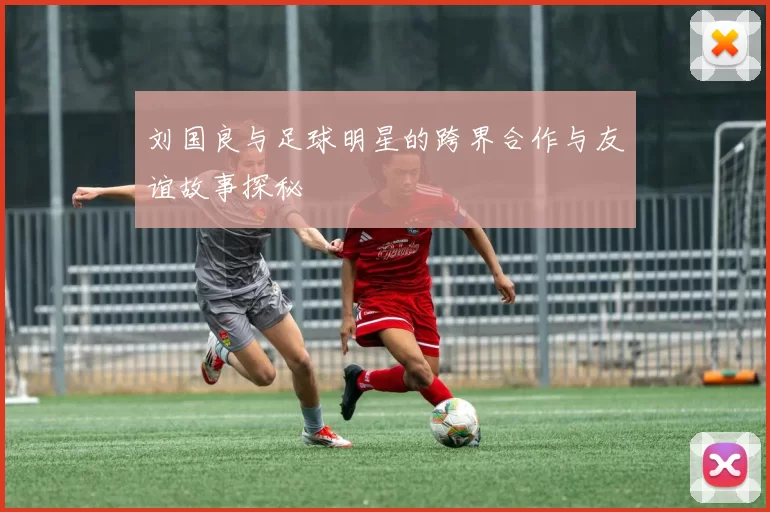 刘国良与足球明星的跨界合作与友谊故事探秘