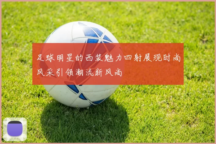 足球明星的西装魅力四射展现时尚风采引领潮流新风尚