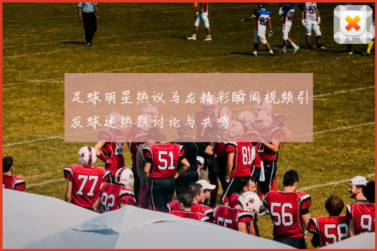 足球明星热议马龙精彩瞬间视频引发球迷热烈讨论与共鸣