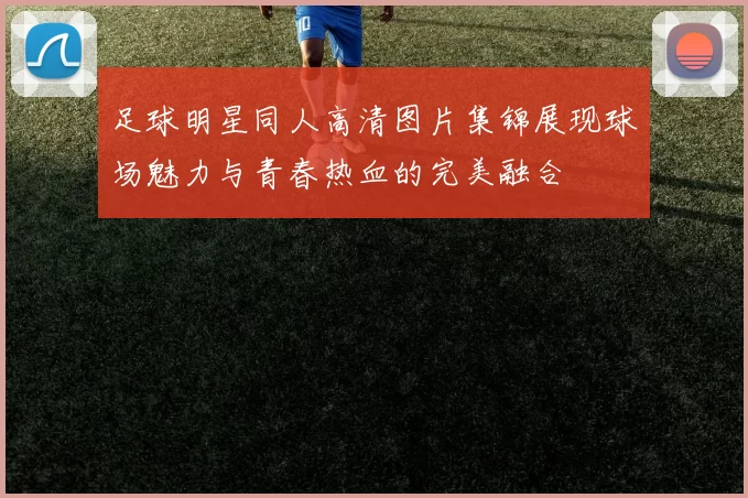 足球明星同人高清图片集锦展现球场魅力与青春热血的完美融合