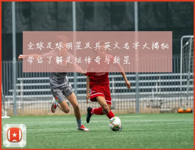 全球足球明星及其英文名字大揭秘带你了解足坛传奇与新星