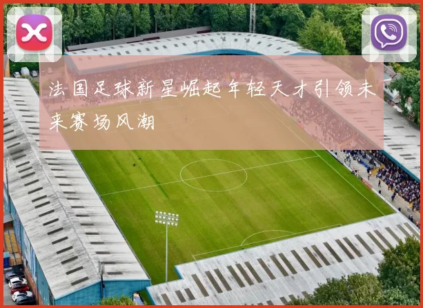 法国足球新星崛起年轻天才引领未来赛场风潮