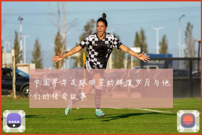 中国早年足球明星的辉煌岁月与他们的传奇故事