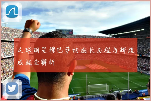 足球明星穆巴萨的成长历程与辉煌成就全解析